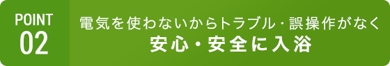 POINT02 電気を使わないから安心・安全でコストもカット