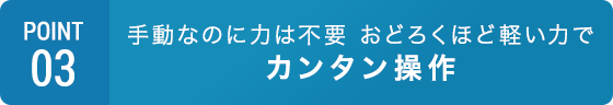 POINT03 手動でもおどろくほど軽い力でカンタン操作